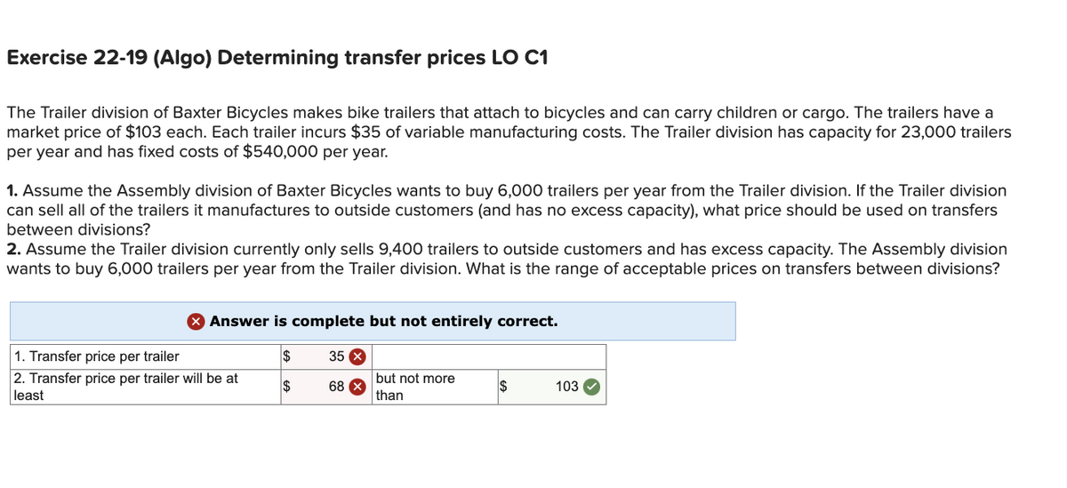 Exercise 22-19 (Algo) Determining transfer prices LO C1
The Trailer division of Baxter Bicycles makes bike trailers that attach to bicycles and can carry children or cargo. The trailers have a
market price of $103 each. Each trailer incurs $35 of variable manufacturing costs. The Trailer division has capacity for 23,000 trailers
per year and has fixed costs of $540,000 per year.
1. Assume the Assembly division of Baxter Bicycles wants to buy 6,000 trailers per year from the Trailer division. If the Trailer division
can sell all of the trailers it manufactures to outside customers (and has no excess capacity), what price should be used on transfers
between divisions?
2. Assume the Trailer division currently only sells 9,400 trailers to outside customers and has excess capacity. The Assembly division
wants to buy 6,000 trailers per year from the Trailer division. What is the range of acceptable prices on transfers between divisions?
1. Transfer price per trailer
> Answer is complete but not entirely correct.
$
35 X
2. Transfer price per trailer will be at
least
$
68 ×
but not more
than
$
103