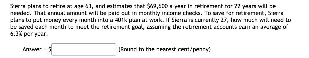 Sierra plans to retire at age 63, and estimates that $69,600 a year in retirement for 22 years will be
needed. That annual amount will be paid out in monthly income checks. To save for retirement, Sierra
plans to put money every month into a 401k plan at work. If Sierra is currently 27, how much will need to
be saved each month to meet the retirement goal, assuming the retirement accounts earn an average of
6.3% per year.
Answer = $
(Round to the nearest cent/penny)
%3D
