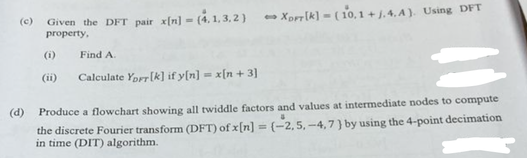 (c) Given the DFT pair x[n] = - (4,1,3,2)
property,
(d)
(1)
(ii)
Find A.
Calculate YDFT [k] if y[n] = x[n +3]
→XDFT [K] = (10,1 + j. 4. A). Using DFT
Produce a flowchart showing all twiddle factors and values at intermediate nodes to compute
U
the discrete Fourier transform (DFT) of x[n] = (-2,5, -4,7} by using the 4-point decimation
in time (DIT) algorithm.
