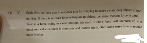 Q4 (a) Static friction force acts in response to a force trying to cause a stationary object to start
moving. If there is no such force acting on an object, the static friction force is zero. If
there is a force trying to cause motion, the static friction force will increase up to a
maximum value before it is overcome and motion starts. Give some ways how to reduce
static friction.