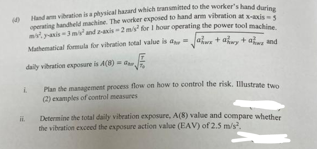 (d)
Hand arm vibration is a physical hazard which transmitted to the worker's hand during
operating handheld machine. The worker exposed to hand arm vibration at x-axis = 5
m/s², y-axis = 3 m/s² and z-axis = 2 m/s² for 1 hour operating the power tool machine.
Mathematical formula for vibration total value is anv = √√ahwx + anwy + awz and
daily vibration exposure is A(8)= ahv To
i.
ii.
Plan the management process flow on how to control the risk. Illustrate two
(2) examples of control measures
Determine the total daily vibration exposure, A(8) value and compare whether
the vibration exceed the exposure action value (EAV) of 2.5 m/s².