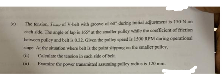 (c)
The tension, Timinal of V-belt with groove of 60° during initial adjustment is 150 N on
each side. The angle of lap is 165° at the smaller pulley while the coefficient of friction
between pulley and belt is 0.32. Given the pulley speed is 1500 RPM during operational
stage. At the situation where belt is the point slipping on the smaller pulley,
(ii)
Calculate the tension in each side of belt.
Examine the power transmitted assuming pulley radius is 120 mm.