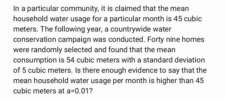 In a particular community, it is claimed that the mean
household water usage for a particular month is 45 cubic
meters. The following year, a countrywide water
conservation campaign was conducted. Forty nine homes
were randomly selected and found that the mean
consumption is 54 cubic meters with a standard deviation
of 5 cubic meters. Is there enough evidence to say that the
mean household water usage per month is higher than 45
cubic meters at a=0.01?
