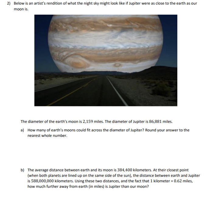 2) Below is an artist's rendition of what the night sky might look like if Jupiter were as close to the earth as our
moon is.
The diameter of the earth's moon is 2,159 miles. The diameter of Jupiter is 86,881 miles.
a) How many of earth's moons could fit across the diameter of Jupiter? Round your answer to the
nearest whole number.
b) The average distance between earth and its moon is 384,400 kilometers. At their closest point
(when both planets are lined up on the same side of the sun), the distance between earth and Jupiter
is 588,000,000 kilometers. Using these two distances, and the fact that 1 kilometer = 0.62 miles,
how much further away from earth (in miles) is Jupiter than our moon?
