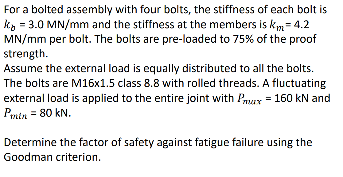 For a bolted assembly with four bolts, the stiffness of each bolt is
kb = 3.0 MN/mm and the stiffness at the members is km = 4.2
MN/mm per bolt. The bolts are pre-loaded to 75% of the proof
strength.
Assume the external load is equally distributed to all the bolts.
The bolts are M16x1.5 class 8.8 with rolled threads. A fluctuating
external load is applied to the entire joint with Pmax = 160 kN and
Pmin = 80 kN.
Determine the factor of safety against fatigue failure using the
Goodman criterion.