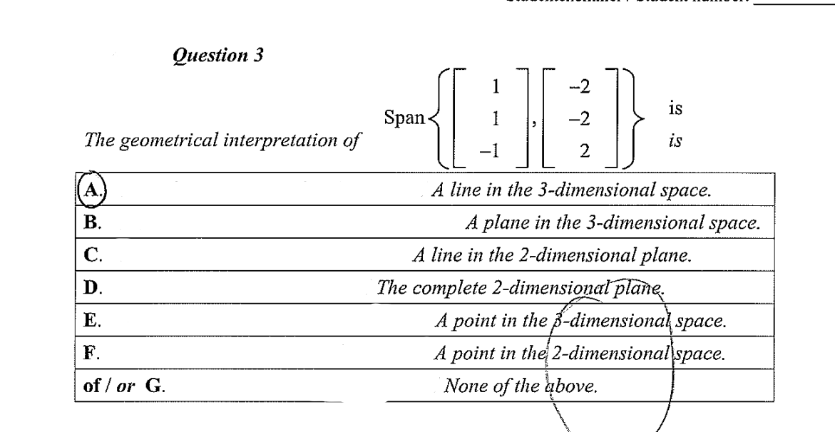 Оиestion 3
}
1
-2
is
Span-
-2
The geometrical interpretation of
is
-1
2
A line in the 3-dimensional space.
В.
A plane in the 3-dimensional space.
С.
A line in the 2-dimensional plane.
D.
The complete 2-dimensional plane.
Е.
A point in the 3-dimensional space.
F.
A point in the 2-dimensional
space.
of / or G.
None of the above.
