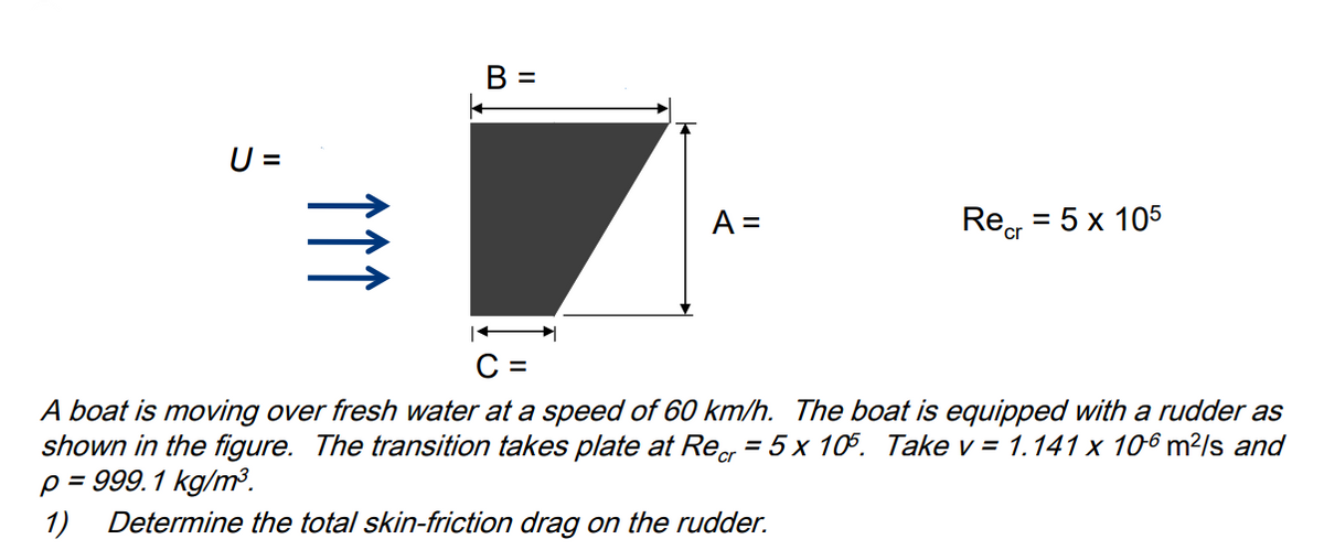 U =
个个个
B =
A =
Recr
= 5 x 105
C =
A boat is moving over fresh water at a speed of 60 km/h. The boat is equipped with a rudder as
shown in the figure. The transition takes plate at Recr= 5 x 105. Take v = 1.141 x 106 m²/s and
p = 999.1 kg/m³.
1) Determine the total skin-friction drag on the rudder.