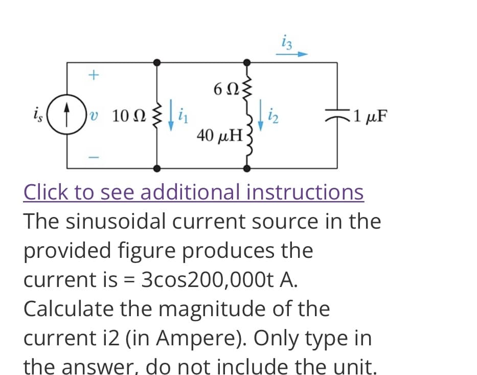 +
is ( 1 ) 10 ΩΣ
|υ
6023
40 μΗ
1 μF
Click to see additional instructions
The sinusoidal current source in the
provided figure produces the
current is = 3cos200,000t A.
Calculate the magnitude of the
current i2 (in Ampere). Only type in
the answer, do not include the unit.