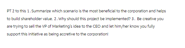 PT 2 to this 1. Summarize which scenario is the most beneficial to the corporation and helps
to build shareholder value. 2. Why should this project be implemented? 3. Be creative you
are trying to sell the VP of Marketing's idea to the CEO and let him/her know you fully
support this initiative as being accretive to the corporation!