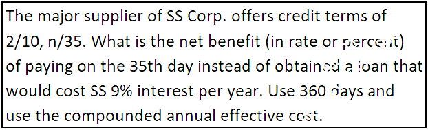 The major supplier of SS Corp. offers credit terms of
2/10, n/35. What is the net benefit (in rate or percent)
of paying on the 35th day instead of obtained a ioan that
would cost SS 9% interest per year. Use 360 riays and
use the compounded annual effective cost.
