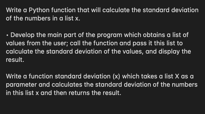 Write a Python function that will calculate the standard deviation
of the numbers in a list x.
• Develop the main part of the program which obtains a list of
values from the user; call the function and pass it this list to
calculate the standard deviation of the values, and display the
result.
Write a function standard deviation (x) which takes a list X as a
parameter and calculates the standard deviation of the numbers
in this list x and then returns the result.