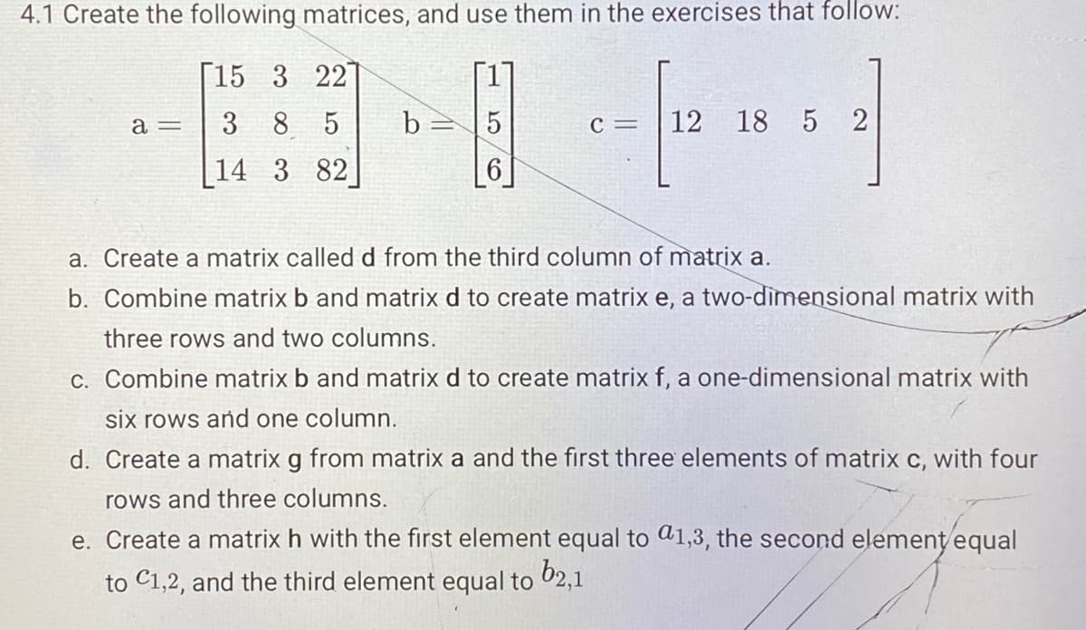 4.1 Create the following matrices, and use them in the exercises that follow:
[15 3 22]
3 8 5
14 3 82
a =
b= 15
6
C= 12 18 5 2
a. Create a matrix called d from the third column of matrix a.
b. Combine matrix b and matrix d to create matrix e, a two-dimensional matrix with
three rows and two columns.
c. Combine matrix b and matrix d to create matrix f, a one-dimensional matrix with
six rows and one column.
d. Create a matrix g from matrix a and the first three elements of matrix c, with four
rows and three columns.
e. Create a matrix h with the first element equal to 1,3, the second element equal
to C1,2, and the third element equal to 62,1