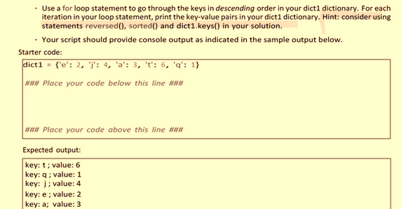 • Use a for loop statement to go through the keys in descending order in your dict1 dictionary. For each
iteration in your loop statement, print the key-value pairs in your dict1 dictionary. Hint: consider using
statements reversed(), sorted() and dict1.keys() in your solution.
• Your script should provide console output as indicated in the sample output below.
Starter code:
dict1 = {'e': 2, 'j': 4, 'a': 3, 't': 6, 'q': 1}\"
### Place your code below this line ###
### Place your code above this line ###
Expected output:
key: t; value: 6
key: q; value: 1
key: j; value: 4
key: e; value: 2
key: a; value: 3