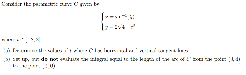 Consider the parametric curve C given by
x = sin-'(5)
= 2/4– t²
where t e (-2, 2].
(a) Determine the values of t where C has horizontal and vertical tangent lines.
(b) Set up, but do not evaluate the integral equal to the length of the arc of C from the point (0, 4)
to the point (5,0).
