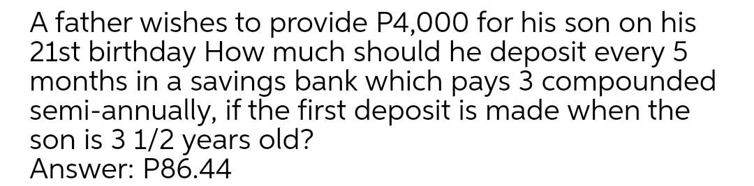 A father wishes to provide P4,000 for his son on his
21st birthday How much should he deposit every 5
months in a savings bank which pays 3 compounded
semi-annually, if the first deposit is made when the
son is 3 1/2 years old?
Answer: P86.44
