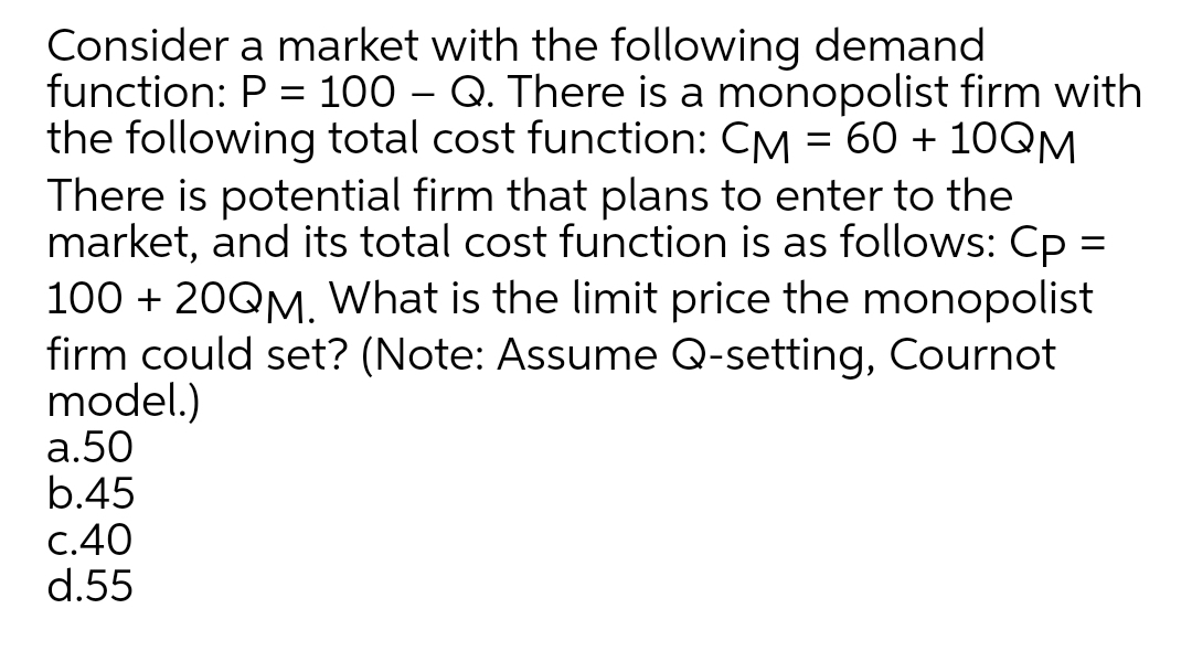 Consider a market with the following demand
function: P = 100 – Q. There is a monopolist firm with
the following total cost function: CM = 60 + 1OQM
There is potential firm that plans to enter to the
market, and its total cost function is as follows: Cp =
100 + 20QM. What is the limit price the monopolist
firm could set? (Note: Assume Q-setting, Cournot
model.)
а.50
b.45
С.40
d.55

