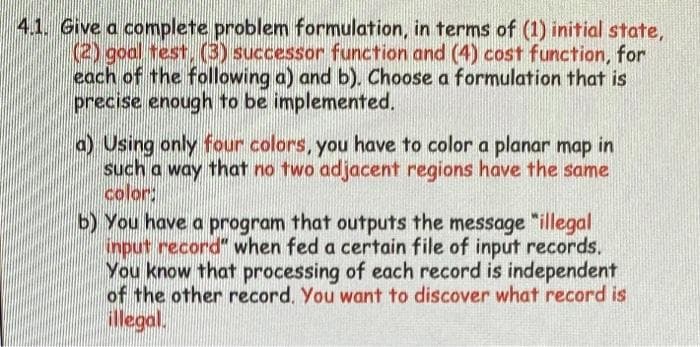 4.1. Give a complete problem formulation, in terms of (1) initial state,
(2) goal test. (3) successor function and (4) cost function, for
each of the following a) and b). Choose a formulation that is
precise enough to be implemented.
a) Using only four colors, you have to color a planar map in
such a way that no two adjacent regions have the same
color:
b) You have a program that outputs the message "illegal
input record" when fed a certain file of input records.
You know that processing of each record is independent
of the other record. You want to discover what record is
illegal.