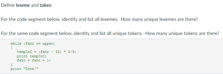 Define lexeme and token.
For the code segment below, identify and list all lexemes. How many unique lexemes are there?
For the same code segment below, identity and list all unique tokens. How many unique tokens are there?
while (fahr <= upper)
{
tempInC = (fahr 32) * 5/9;
print tempInC;
fahr = fahr + 1;
print "Done!"