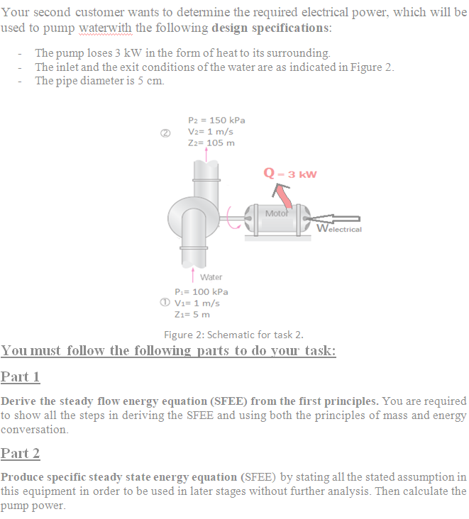 Your second customer wants to determine the required electrical power, which will be
used to pump waterwith the following design specifications:
The pump loses 3 kW in the form of heat to its surrounding.
The inlet and the exit conditions of the water are as indicated in Figure 2.
The pipe diameter is 5 cm.
P2 = 150 kPa
V2= 1 m/s
Zz= 105 m
Q - 3 kW
Motor
Welectrical
| Water
P:= 100 kPa
O Vi= 1 m/s
Zı= 5 m
Figure 2: Schematic for task 2.
You must follow the following parts to do your task:
Part 1
Derive the steady flow energy equation (SFEE) from the first principles. You are required
to show all the steps in deriving the SFEE and using both the principles of mass and energy
conversation.
Part 2
Produce specific steady state energy equation (SFEE) by stating all the stated assumption in
this equipment in order to be used in later stages without further analysis. Then calculate the
pump power.
