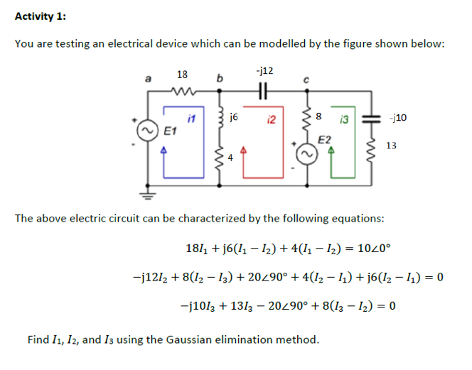Activity 1:
You are testing an electrical device which can be modelled by the figure shown below:
18
-j12
a
b
j6
-j10
it
E1
12
13
E2
13
The above electric circuit can be characterized by the following equations:
1811 + j6(11 – 12) + 4(11 – 12) = 1020°
-j1212 + 8(12 – I3) + 20490° + 4(I2 – 4) + j6(I2 – I1) = 0
-j1013 + 1313 – 20290° + 8(13 – 12) = 0
Find I1, I2, and I3 using the Gaussian elimination method.
