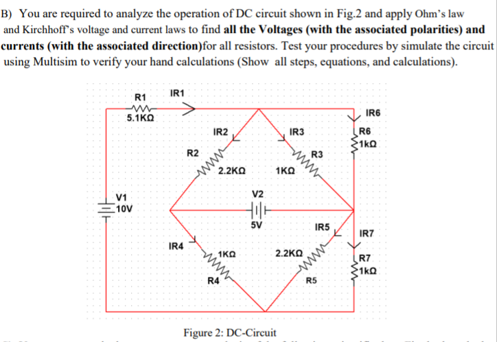 B) You are required to analyze the operation of DC circuit shown in Fig.2 and apply Ohm's law
and Kirchhoff's voltage and current laws to find all the Voltages (with the associated polarities) and
currents (with the associated direction)for all resistors. Test your procedures by simulate the circuit
using Multisim to verify your hand calculations (Show all steps, equations, and calculations).
IR1
R1
IR6
5.1KO
IR3
R6
1ko
IR2
ww
2.2KO
R3
ww
R2
1KO
V2
V1
10V
5V
IR5
IR7
IR4
1KO
2.2KΩ
R7
1kQ
R4
R5
Figure 2: DC-Circuit
ww
ww
