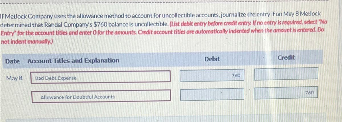 If Metlock Company uses the allowance method to account for uncollectible accounts, journalize the entry if on May 8 Metlock
determined that Randal Company's $760 balance is uncollectible. (List debit entry before credit entry. If no entry is required, select "No
Entry" for the account titles and enter O for the amounts. Credit account titles are automatically indented when the amount is entered. Do
not indent manually.)
Date
Account Titles and Explanation
May 8
Bad Debt Expense
Allowance for Doubtful Accounts
Debit
760
Credit
760