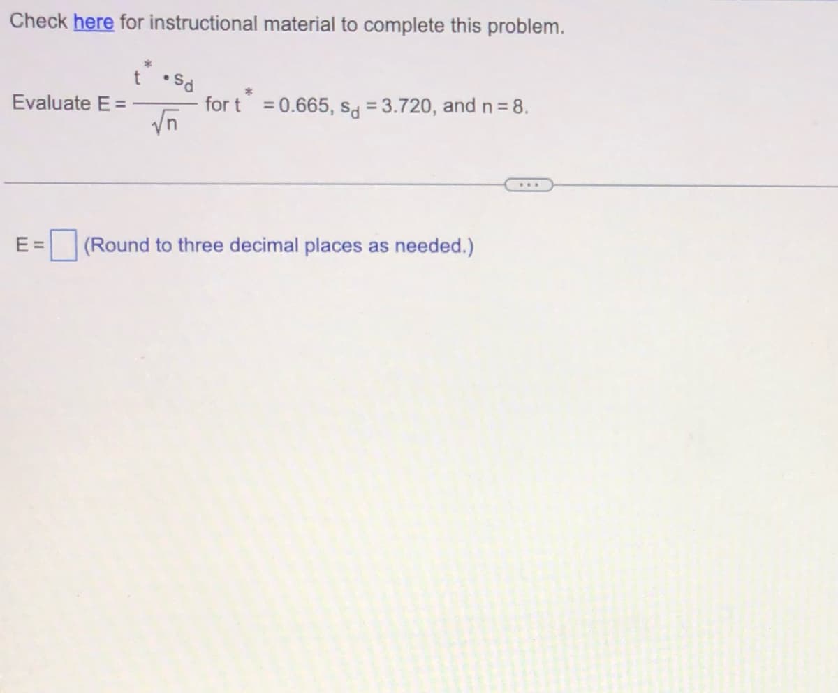 Check here for instructional material to complete this problem.
Evaluate E =
E=
t
*
.Sd
√n
*
for t = 0.665, sd = 3.720, and n = 8.
(Round to three decimal places as needed.)