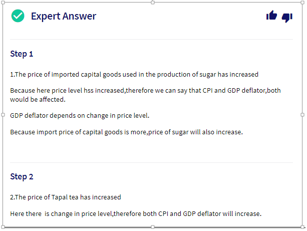Expert Answer
Step 1
1.The price of imported capital goods used in the production of sugar has increased
Because here price level hss increased,therefore we can say that CPI and GDP deflator,both
would be affected.
GDP deflator depends on char
e in price level.
Because import price of capital goods is more,price of sugar will also increase.
Step 2
2.The price of Tapal tea has increased
Here there is change in price level,therefore both CPI and GDP deflator will increase.
