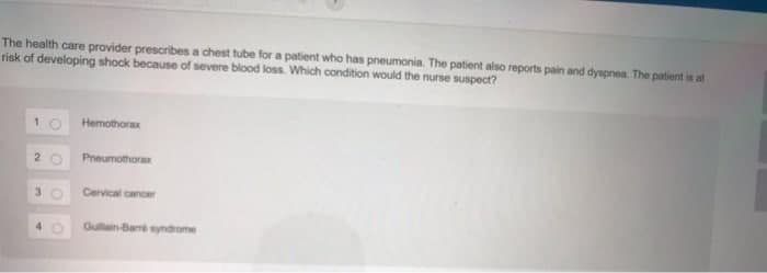The health care provider prescribes a chest tube for a patient who has pneumonia. The patient also reports pain and dyspnea. The patient is at
risk of developing shock because of severe blood loss. Which condition would the nurse suspect?
2
3
4
Hemothorax
Pneumothorax
Cervical cancer
Guillain-Barré syndrome