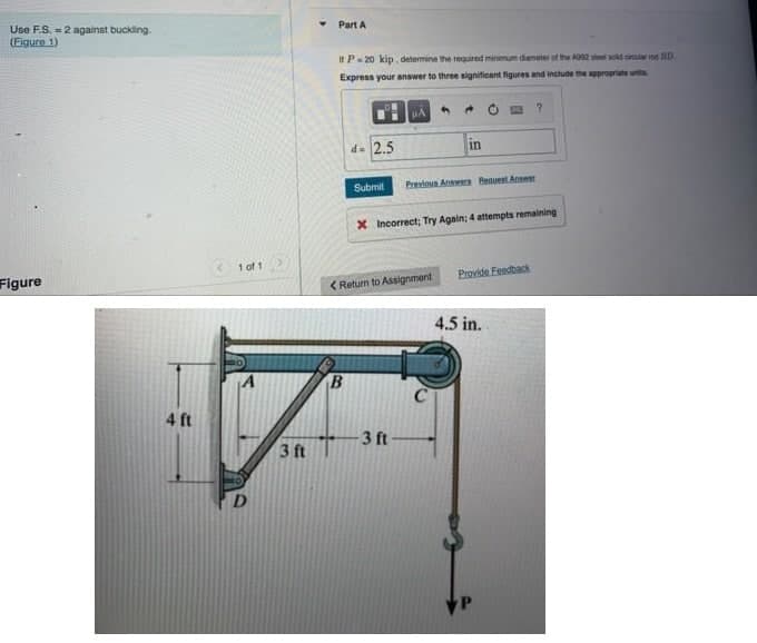 Use F.S. 2 against buckling.
(Figure 1)
Figure
4 ft
1 of 1
D
3 ft
Part A
It P=20 kip, determine the required minimum diameter of the A392 steel sold sind BD
Express your answer to three significant figures and include the appropriate unit
d=2.5
B
μA
<Return to Assignment
4
-3 ft
→
Submit Previous Answers Request Ansest
in
X Incorrect; Try Again; 4 attempts remaining
Provide Feedback
?
4.5 in.