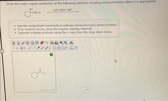 Draw the major organic product(s) of the following reactions including stereochemistry when it is appropriate.
OH
H₂O/H₂SO₂/Hg2
• Use the wedge/hash bond tools to indicate stereochemistry where it exists.
• If no reaction occurs, draw the organic starting material.
Separate multiple products using the + sign from the drop-down menu.
Ⓒ
www.
ChemDoodle
Jn (F