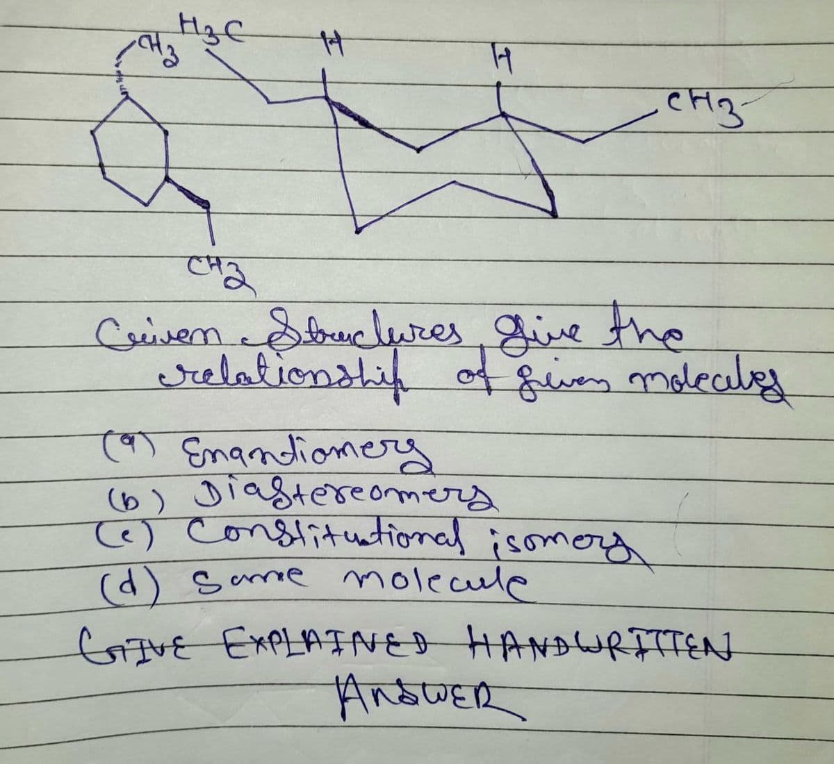 H₂C
-CH₂3
H
11
СН3-
CH₂
Criven Structures give the
relationship of given molecules
Cat Enantiomerg
(b) Diastereomers
(c) Constitutional isomery
(d) same molecule
GIVE EXPLAINED HANDWRITTEN
Anbwer
