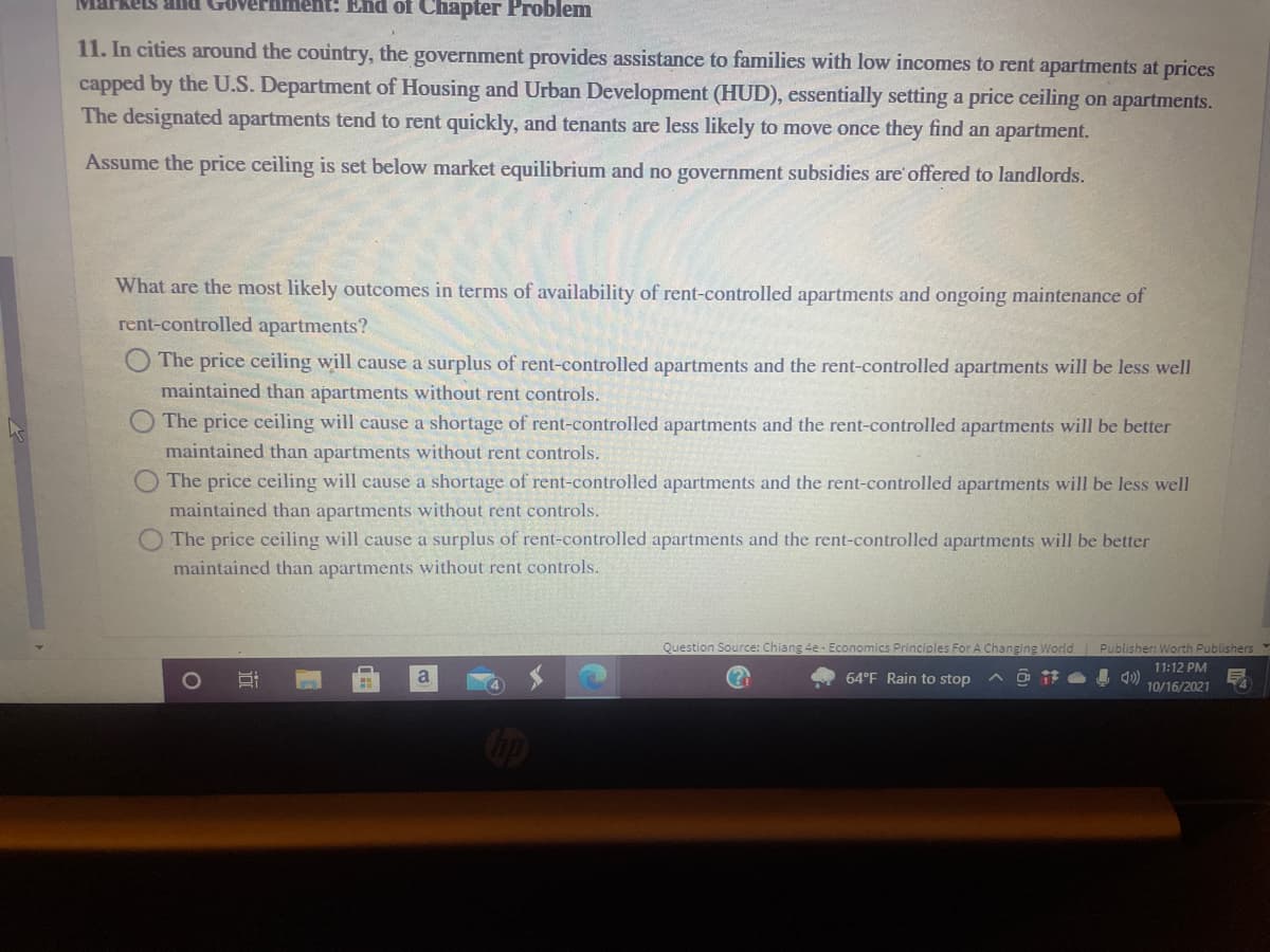 MarkeS and
ent: End of Chapter Problem
11. In cities around the country, the government provides assistance to families with low incomes to rent apartments at prices
capped by the U.S. Department of Housing and Urban Development (HUD), essentially setting a price ceiling on apartments.
The designated apartments tend to rent quickly, and tenants are less likely to move once they find an apartment.
Assume the price ceiling is set below market equilibrium and no government subsidies are offered to landlords.
What are the most likely outcomes in terms of availability of rent-controlled apartments and ongoing maintenance of
rent-controlled apartments?
The price ceiling will cause a surplus of rent-controlled apartments and the rent-controlled apartments will be less well
maintained than apartments without rent controls.
The price ceiling will cause a shortage of rent-controlled apartments and the rent-controlled apartments will be better
maintained than apartments without rent controls.
OThe price ceiling will cause a shortage of rent-controlled apartments and the rent-controlled apartments will be less well
maintained than apartments without rent controls.
O The price ceiling will cause a surplus of rent-controlled apartments and the rent-controlled apartments will be better
maintained than apartments without rent controls.
Question Source: Chiang 4e - Economics Principles For A Changing World Publisher: Worth Publishers
11:12 PM
I 4)
10/16/2021
a
64°F Rain to stop
op
近
