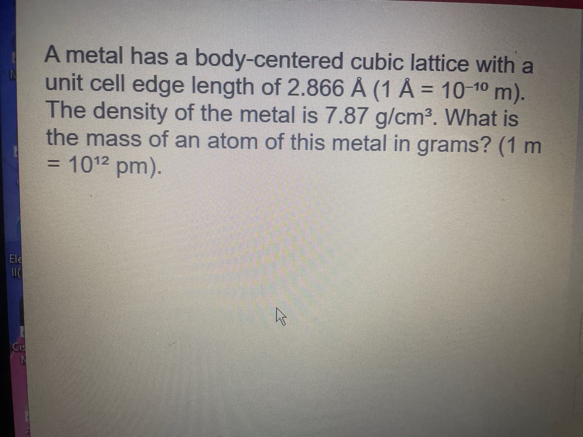A metal has a body-centered cubic lattice with a
unit cell edge length of 2.866 Å (1 Å = 10-10m).
The density of the metal is 7.87 g/cm3. What is
the mass of an atom of this metal in grams? (1 m
= 1012 pm).
Ele
Cis
