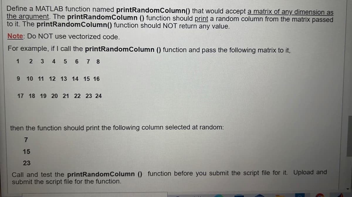 Define a MATLAB function named printRandomColumn() that would accept a matrix of any dimension as
the argument. The printRandomColumn () function should print a random column from the matrix passed
to it. The printRandomColumn() function should NOT return any value.
Note: Do NỘT use vectorized code.
For example, if I call the printRandomColumn () function and pass the following matrix to it,
1 2 34 5 6 7 8
9 10 11 12 13 14 15 16
17 18 19 20 21 22 23 24
then the function should print the following column selected at random:
7
15
23
Call and test the printRandomColumn () function before you submit the script file for it. Upload and
submit the script file for the function.

