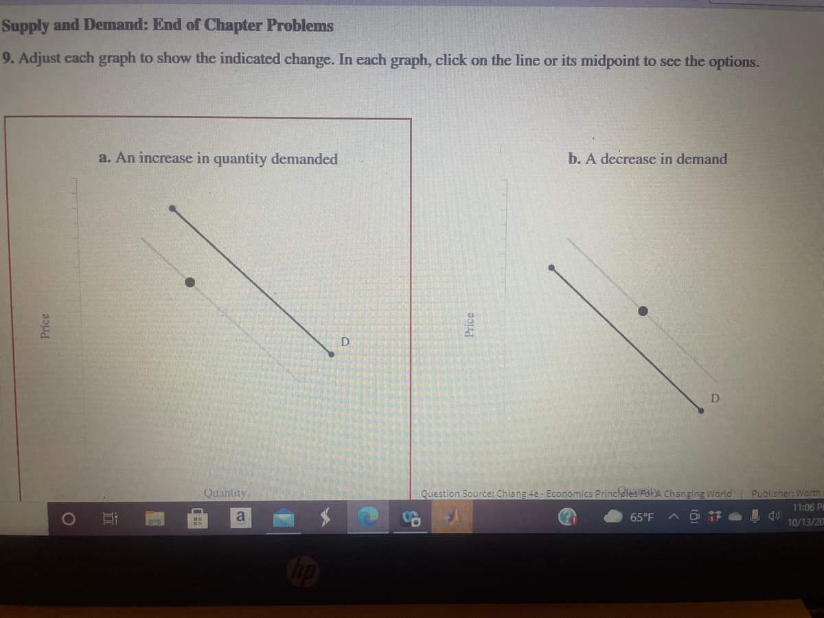 Supply and Demand: End of Chapter Problems
9. Adjust each graph to show the indicated change. In each graph, click on the line or its midpoint to see the options.
a. An increase in quantity demanded
b. A decrease in demand
Quantity
Question Source: Chiang 4e- Economics Princidles FoHA Changing World
Publisher: Worth
11:06 PI
65°F
10/13/20
Price
