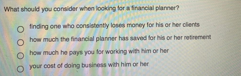 What should you consider when looking for a financial planner?
o finding one who consistently loses money for his or her clients
how much the financial planner has saved for his or her retirement
how much he pays you for working with him or her
your cost of doing business with him or her
