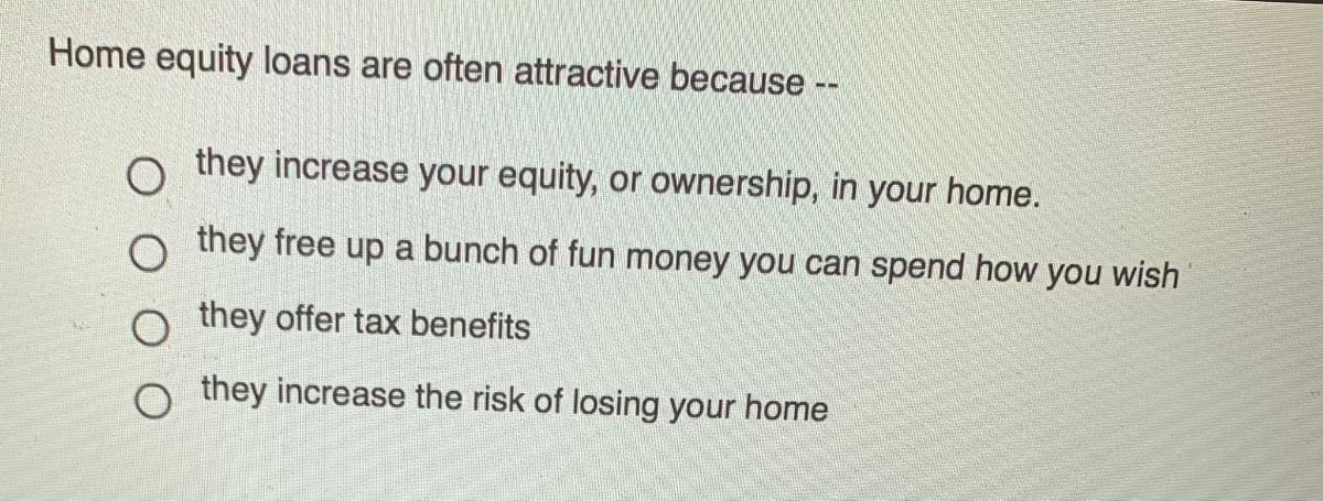 Home equity loans are often attractive because --
o they increase your equity, or ownership, in your home.
o they free up a bunch of fun money you can spend how you wish
they offer tax benefits
o they increase the risk of losing your home
