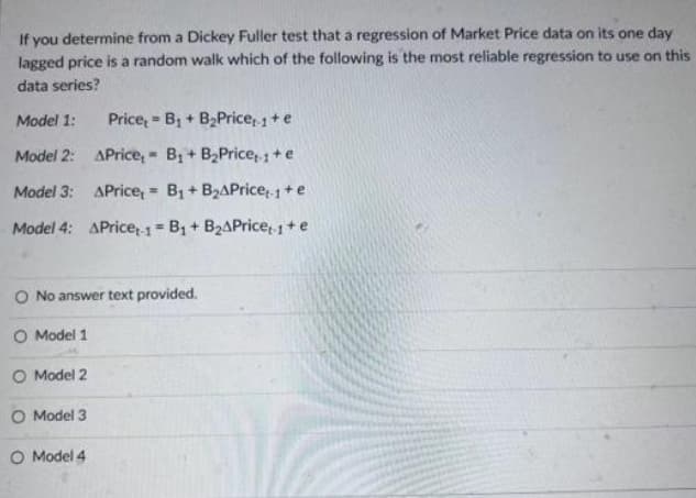 If you determine from a Dickey Fuller test that a regression of Market Price data on its one day
lagged price is a random walk which of the following is the most reliable regression to use on this
data series?
Model 1:
Model 2:
APrice, B₁ + B₂Price 1 + e
Model 3:
APrice,= B₁ + B₂APrice+-1 + e
Model 4: APrice-1 B₁ + B₂APrice 1 + e
=
Price,
O Model 3
O Model 4.
=
B₁ + B₂Price 1 + e
M
O No answer text provided.
O Model 1
O Model 2