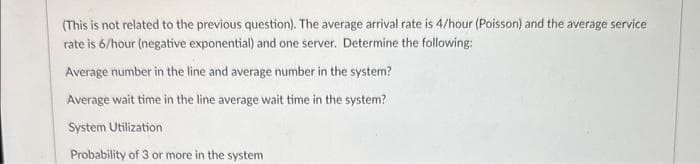 (This is not related to the previous question). The average arrival rate is 4/hour (Poisson) and the average service
rate is 6/hour (negative exponential) and one server. Determine the following:
Average number in the line and average number in the system?
Average wait time in the line average wait time in the system?
System Utilization
Probability of 3 or more in the system