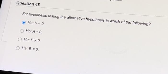 Question 48
For hypothesis testing the alternative hypothesis is which of the following?
Ho: B = 0.
Ho: A = 0.
Ha: B # 0.
Ha: B = 0.