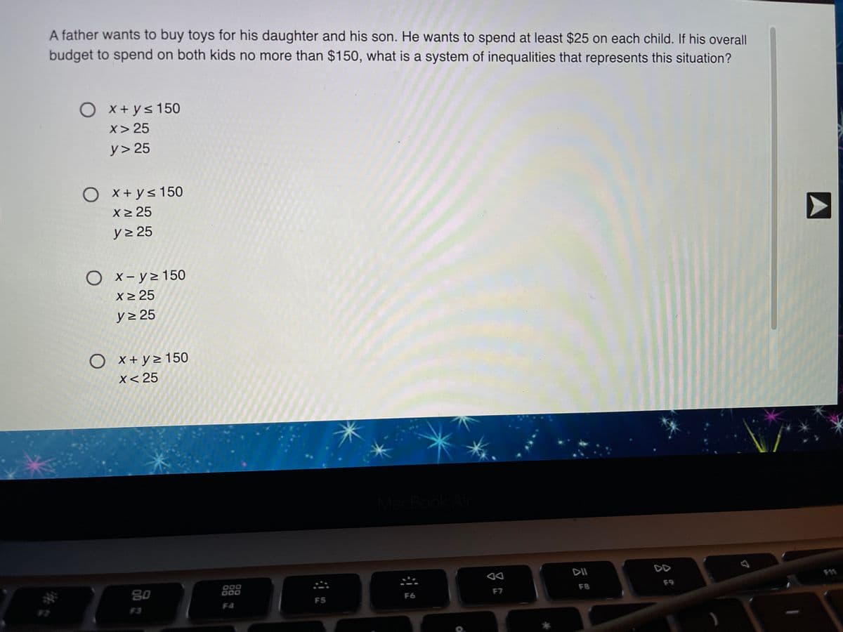 A father wants to buy toys for his daughter and his son. He wants to spend at least $25 on each child. If his overall
budget to spend on both kids no more than $150, what is a system of inequalities that represents this situation?
O x+ys150
x> 25
y> 25
O
X+ ys 150
X2 25
y> 25
O x-y>150
X 25
y> 25
O x+y> 150
X< 25
MacBook Al
DD
80
000
000
F8
F9
F5
F6
F7
F3
F4
A
