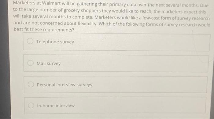 Marketers at Walmart will be gathering their primary data over the next several months. Due
to the large number of grocery shoppers they would like to reach, the marketers expect this
will take several months to complete. Marketers would like a low-cost form of survey research
and are not concerned about flexibility. Which of the following forms of survey research would
best fit these requirements?
Telephone survey
Mail survey
Personal interview surveys
In-home interview