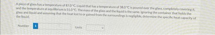 A piece of glass has a temperature of 87.0°C. Liquid that has a temperature of 38.0 °C is poured over the glass, completely covering it,
and the temperature at equilibrium is 51.0 °C. The mass of the glass and the liquid is the same. Ignoring the container that holds the
glass and liquid and assuming that the heat lost to or gained from the surroundings is negligible, determine the specific heat capacity of
the liquid.
Number
Units