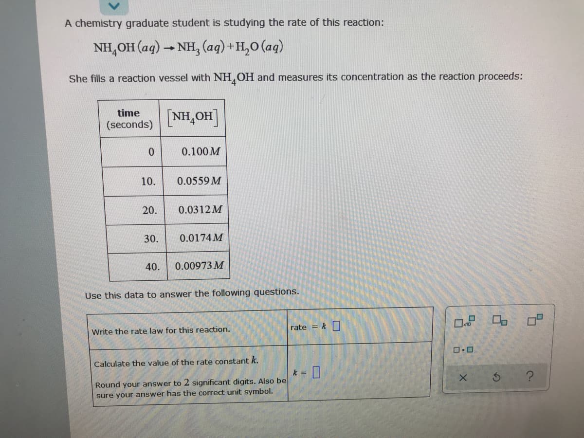 A chemistry graduate student is studying the rate of this reaction:
NH,OH (aq) - NH, (aq)+H,0 (aq)
She fills a reaction vessel with NH,OH and measures its concentration as the reaction proceeds:
time
[NH,OH]
(seconds)
0.
0.100 M
10.
0.0559 M
20.
0.0312M
30.
0.0174M
40.
0.00973 M
Use this data to answer the following questions.
rate = k
Write the rate law for this reaction.
Calculate the value of the rate constant k.
k =
Round your answer to 2 significant digits. Also be
sure your answer has the correct unit symbol.
