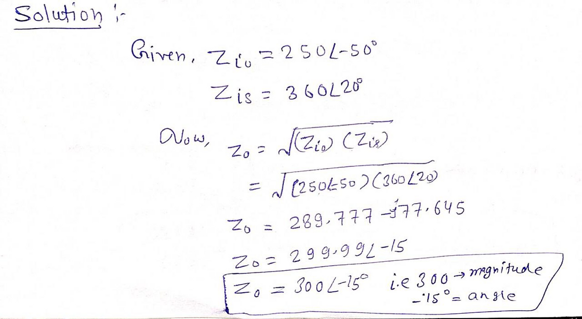 Solution i-
Given, Zrn 2 250L-50°
Zis = 360L20°
Now,
Zo =
(Ziw (Z)
J (250450)(36o [20)
%3D
Zo =
289,777-377.645
Zo= 299-9 5
Zo = 300 L-15° ie 300→mgnitude
-. S1.-
an gie
