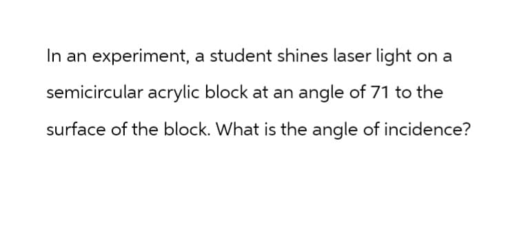 In an experiment, a student shines laser light on a
semicircular acrylic block at an angle of 71 to the
surface of the block. What is the angle of incidence?