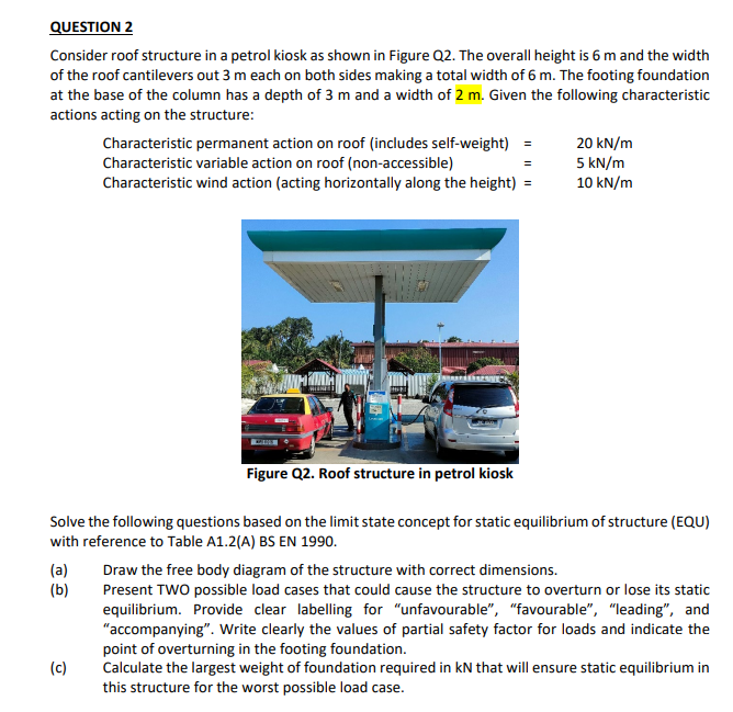 QUESTION 2
Consider roof structure in a petrol kiosk as shown in Figure Q2. The overall height is 6 m and the width
of the roof cantilevers out 3 m each on both sides making a total width of 6 m. The footing foundation
at the base of the column has a depth of 3 m and a width of 2 m. Given the following characteristic
actions acting on the structure:
(a)
(b)
Characteristic permanent action on roof (includes self-weight) =
Characteristic variable action on roof (non-accessible)
Characteristic wind action (acting horizontally along the height) =
(c)
Figure Q2. Roof structure in petrol kiosk
Solve the following questions based on the limit state concept for static equilibrium of structure (EQU)
with reference to Table A1.2(A) BS EN 1990.
20 kN/m
5 kN/m
10 kN/m
Draw the free body diagram of the structure with correct dimensions.
Present TWO possible load cases that could cause the structure to overturn or lose its static
equilibrium. Provide clear labelling for "unfavourable", "favourable", "leading", and
"accompanying". Write clearly the values of partial safety factor for loads and indicate the
point of overturning in the footing foundation.
Calculate the largest weight of foundation required in KN that will ensure static equilibrium in
this structure for the worst possible load case.