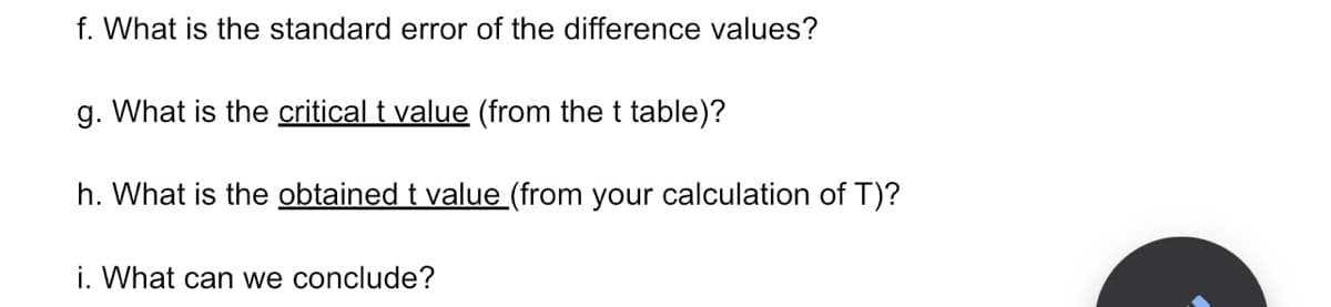 f. What is the standard error of the difference values?
g. What is the critical t value (from the t table)?
h. What is the obtained t value (from your calculation of T)?
i. What can we conclude?
