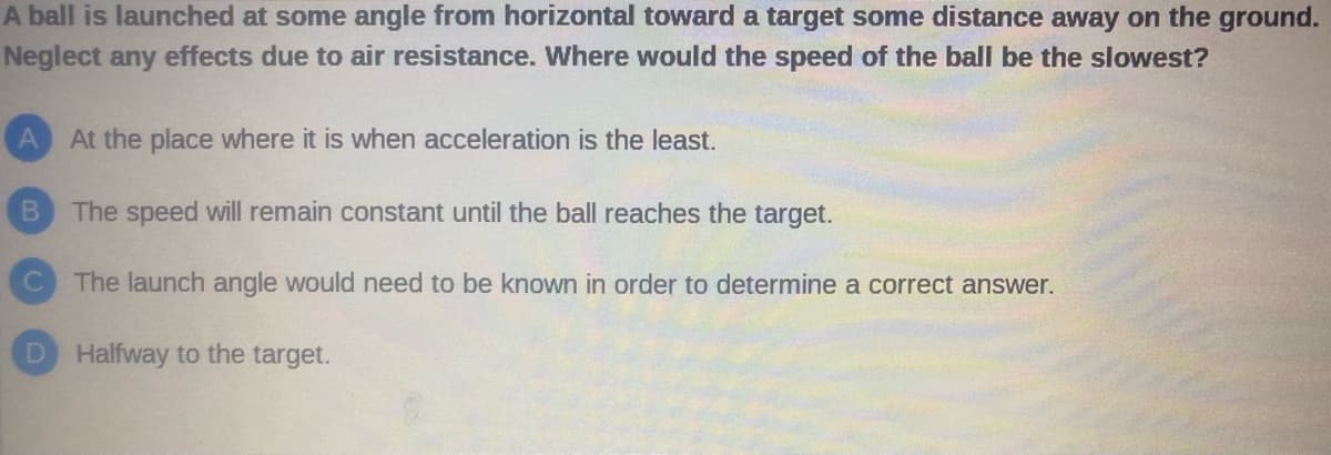 A ball is launched at some angle from horizontal toward a target some distance away on the ground.
Neglect any effects due to air resistance. Where would the speed of the ball be the slowest?
A At the place where it is when acceleration is the least.
B The speed will remain constant until the ball reaches the target.
The launch angle would need to be known in order to determine a correct answer.
D Halfway to the target.